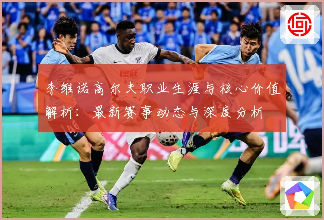 李维诺高尔夫职业生涯与核心价值解析：最新赛事动态与深度分析