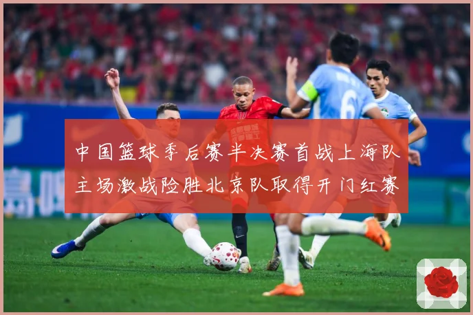 中国篮球季后赛半决赛首战上海队主场激战险胜北京队取得开门红赛场复盘：最新赛事动态与深度分析