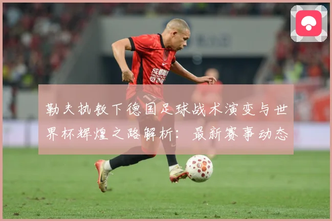 勒夫执教下德国足球战术演变与世界杯辉煌之路解析：最新赛事动态与深度分析
