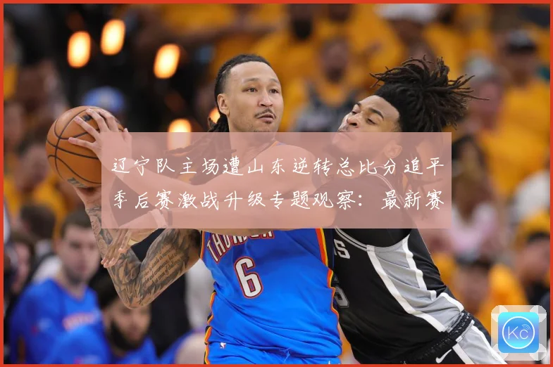 辽宁队主场遭山东逆转总比分追平季后赛激战升级专题观察：最新赛事动态与深度分析