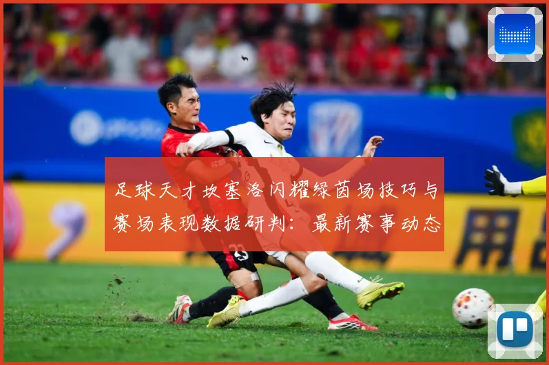 足球天才坎塞洛闪耀绿茵场技巧与赛场表现数据研判：最新赛事动态与深度分析