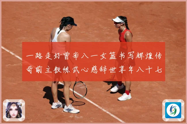 一路走好曾率八一女篮书写辉煌传奇前主教练武心慈辞世享年八十七赛场复盘：最新赛事动态与深度分析