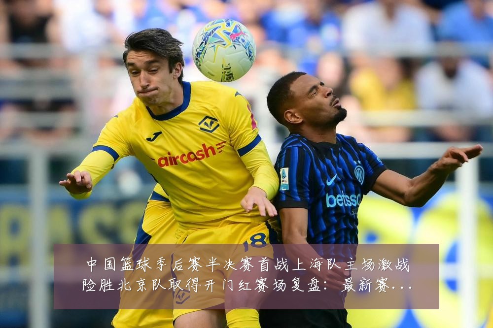 中国篮球季后赛半决赛首战上海队主场激战险胜北京队取得开门红赛场复盘:最新赛事动态与深度分析