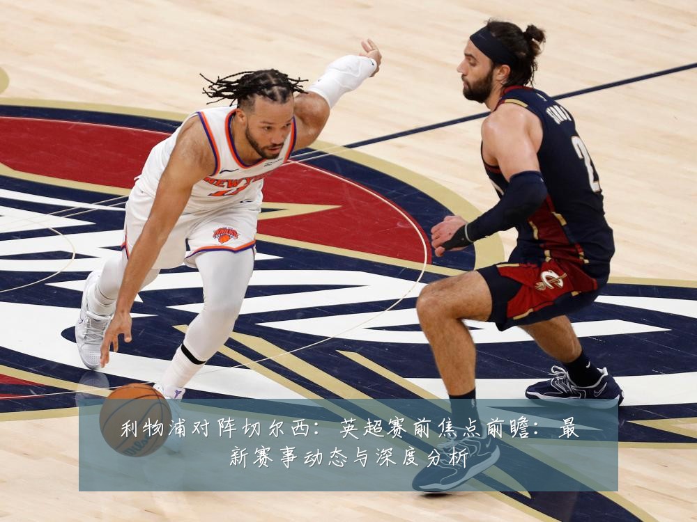 利物浦对阵切尔西:英超赛前焦点前瞻:最新赛事动态与深度分析