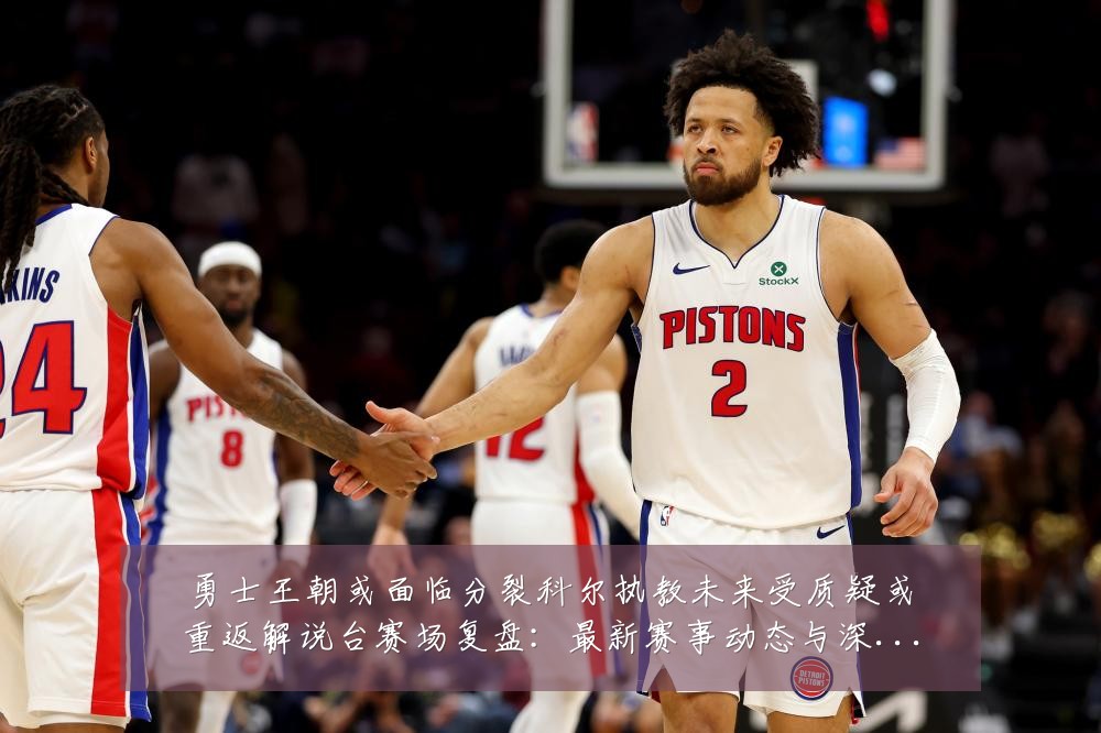 勇士王朝或面临分裂科尔执教未来受质疑或重返解说台赛场复盘:最新赛事动态与深度分析