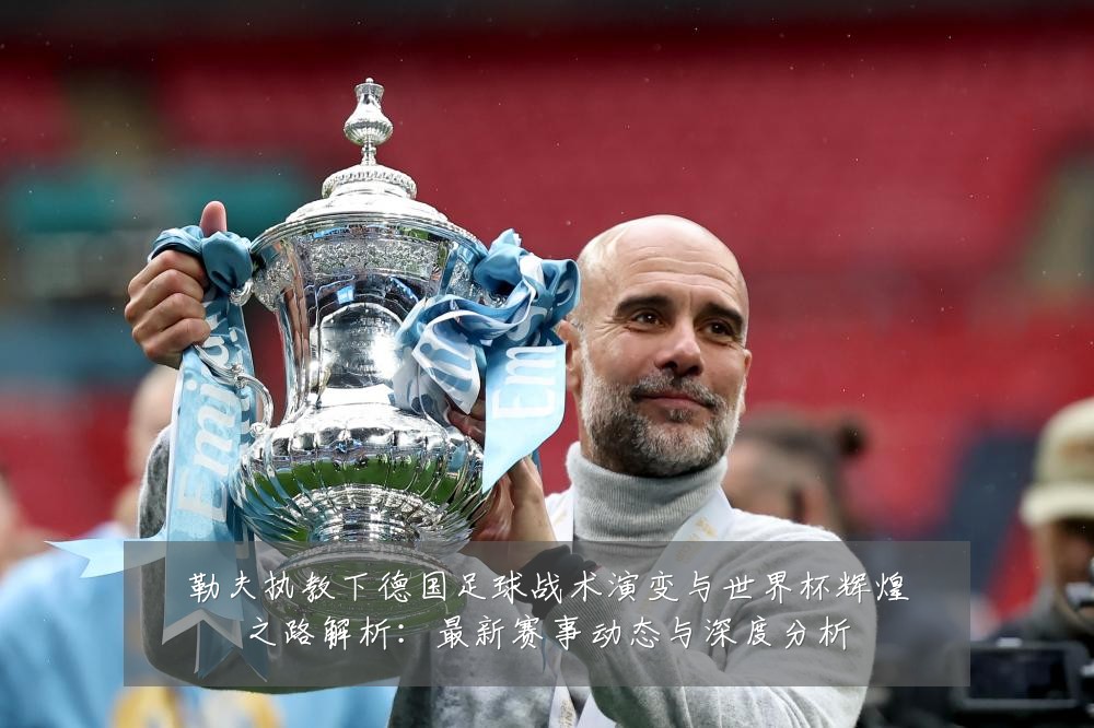 勒夫执教下德国足球战术演变与世界杯辉煌之路解析:最新赛事动态与深度分析